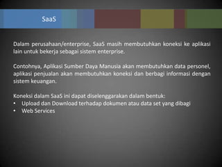SaaS


Dalam perusahaan/enterprise, SaaS masih membutuhkan koneksi ke aplikasi
lain untuk bekerja sebagai sistem enterprise.

Contohnya, Aplikasi Sumber Daya Manusia akan membutuhkan data personel,
aplikasi penjualan akan membutuhkan koneksi dan berbagi informasi dengan
sistem keuangan.

Koneksi dalam SaaS ini dapat diselenggarakan dalam bentuk:
• Upload dan Download terhadap dokumen atau data set yang dibagi
• Web Services
 