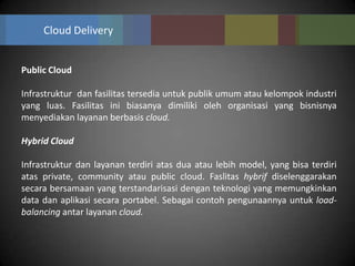 Cloud Delivery


Public Cloud

Infrastruktur dan fasilitas tersedia untuk publik umum atau kelompok industri
yang luas. Fasilitas ini biasanya dimiliki oleh organisasi yang bisnisnya
menyediakan layanan berbasis cloud.

Hybrid Cloud

Infrastruktur dan layanan terdiri atas dua atau lebih model, yang bisa terdiri
atas private, community atau public cloud. Faslitas hybrif diselenggarakan
secara bersamaan yang terstandarisasi dengan teknologi yang memungkinkan
data dan aplikasi secara portabel. Sebagai contoh pengunaannya untuk load-
balancing antar layanan cloud.
 