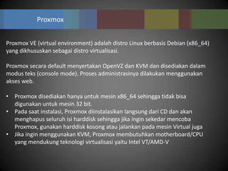 Proxmox


Proxmox VE (virtual environment) adalah distro Linux berbasis Debian (x86_64)
yang dikhususkan sebagai distro virtualisasi.

Proxmox secara default menyertakan OpenVZ dan KVM dan disediakan dalam
modus teks (console mode). Proses administrasinya dilakukan menggunakan
akses web.

• Proxmox disediakan hanya untuk mesin x86_64 sehingga tidak bisa
  digunakan untuk mesin 32 bit.
• Pada saat instalasi, Proxmox diinstalasikan langsung dari CD dan akan
  menghapus seluruh isi harddisk sehingga jika ingin sekedar mencoba
  Proxmox, gunakan harddisk kosong atau jalankan pada mesin Virtual juga
• Jika ingin menggunakan KVM, Proxmox membutuhkan motherboard/CPU
  yang mendukung teknologi virtualisasi yaitu Intel VT/AMD-V
 