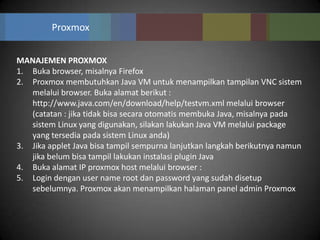 Proxmox


MANAJEMEN PROXMOX
1. Buka browser, misalnya Firefox
2. Proxmox membutuhkan Java VM untuk menampilkan tampilan VNC sistem
   melalui browser. Buka alamat berikut :
   http://www.java.com/en/download/help/testvm.xml melalui browser
   (catatan : jika tidak bisa secara otomatis membuka Java, misalnya pada
   sistem Linux yang digunakan, silakan lakukan Java VM melalui package
   yang tersedia pada sistem Linux anda)
3. Jika applet Java bisa tampil sempurna lanjutkan langkah berikutnya namun
   jika belum bisa tampil lakukan instalasi plugin Java
4. Buka alamat IP proxmox host melalui browser :
5. Login dengan user name root dan password yang sudah disetup
   sebelumnya. Proxmox akan menampilkan halaman panel admin Proxmox
 