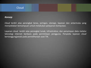 Cloud


Konsep

Cloud terdiri atas perangkat keras, jaringan, storage, layanan dan antarmuka yang
menyediakan kemampuan untuk melakukan pelayanan komputasi.

Layanan cloud terdiri atas perangkat lunak, infrastruktur, dan penyimpan data melalui
teknologi internet berbasis pada permintaan pengguna. Penyedia layanan cloud
bertanggungjawab pada pemeliharaan aset TIK.
 