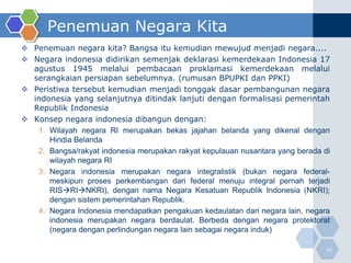 Penemuan Negara Kita
 Penemuan negara kita? Bangsa itu kemudian mewujud menjadi negara....
 Negara indonesia didirikan semenjak deklarasi kemerdekaan Indonesia 17
  agustus 1945 melalui pembacaan proklamasi kemerdekaan melalui
  serangkaian persiapan sebelumnya. (rumusan BPUPKI dan PPKI)
 Peristiwa tersebut kemudian menjadi tonggak dasar pembangunan negara
  indonesia yang selanjutnya ditindak lanjuti dengan formalisasi pemerintah
  Republik Indonesia
 Konsep negara indonesia dibangun dengan:
   1. Wilayah negara RI merupakan bekas jajahan belanda yang dikenal dengan
      Hindia Belanda
   2. Bangsa/rakyat indonesia merupakan rakyat kepulauan nusantara yang berada di
      wilayah negara RI
   3. Negara indonesia merupakan negara integralistik (bukan negara federal-
      meskipun proses perkembangan dari federal menuju integral pernah terjadi
      RISRINKRI), dengan nama Negara Kesatuan Republik Indonesia (NKRI);
      dengan sistem pemerintahan Republik.
   4. Negara Indonesia mendapatkan pengakuan kedaulatan dari negara lain, negara
      indonesia merupakan negara berdaulat. Berbeda dengan negara protektorat
      (negara dengan perlindungan negara lain sebagai negara induk)

                                                                               10
 