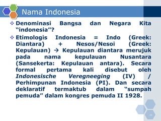 Nama Indonesia
 Denominasi     Bangsa   dan    Negara    Kita
  “indonesia”?
 Etimologis Indonesia = Indo (Greek:
  Diantara)      +   Nesos/Nesoi        (Greek:
  Kepulauan)  Kepulauan diantara merujuk
  pada      nama     kepulauan       Nusantara
  (Sansekerta: Kepulauan antara). Secara
  formal     pertama    kali    disebut    oleh
  Indonesische     Veregneeging       (IV)    /
  Perhimpunan Indonesia (PI). Dan secara
  deklaratif   termaktub     dalam     “sumpah
  pemuda” dalam kongres pemuda II 1928.


                                              11
 