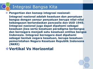 Integrasi Bangsa Kita
 Pengertian dan konsep integrasi nasional:
  Integrasi nasional adalah keastuan dan persatuan
  bangsa dengan usnsur penyatuan berupa nilai-nilai
  kebangsaan berlandaskan pancasila dan UUD 1945.
  Integrasi nasional juga dapat dipahami sebagai
  kesatuan jiwa serta kesatuan paradigma berbangsa
  dan bernegara menjadi satu kesatuan entitas bangsa
  Indonesia. Integrasi bernegara daat dipahami
  sebagai bentuk negara kesatuan, berupa kesatuan
  pemerintahan Negara Kesatuan Republik Indonesia
  (NKRI)
Vertikal Vs Horizontal



                                                   12
 