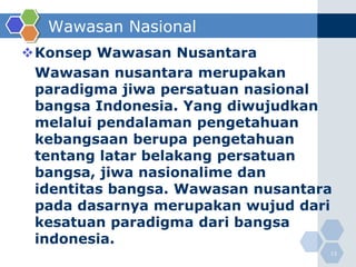Wawasan Nasional
Konsep Wawasan Nusantara
 Wawasan nusantara merupakan
 paradigma jiwa persatuan nasional
 bangsa Indonesia. Yang diwujudkan
 melalui pendalaman pengetahuan
 kebangsaan berupa pengetahuan
 tentang latar belakang persatuan
 bangsa, jiwa nasionalime dan
 identitas bangsa. Wawasan nusantara
 pada dasarnya merupakan wujud dari
 kesatuan paradigma dari bangsa
 indonesia.
                                   13
 