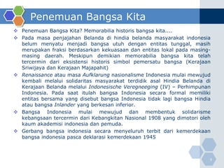 Penemuan Bangsa Kita
 Penemuan Bangsa Kita? Memorabilia historis bangsa kita....
 Pada masa penjajahan Belanda di hindia belanda masyarakat indonesia
  belum menyatu menjadi bangsa utuh dengan entitas tunggal, masih
  merupakan fraksi berdasarkan kekuasaan dan entitas lokal pada masing-
  masing daerah. Meskipun demikian memorabilia bangsa kita telah
  tercermin dari eksistensi historis simbol pemersatu bangsa (Kerajaan
  Sriwijaya dan Kerajaan Majapahit)
 Renaissance atau masa Aufklarung nasionalisme Indonesia mulai mewujud
  kembali melalui solidaritas masyarakat terdidik asal Hindia Belanda di
  Kerajaan Belanda melalui Indonesische Veregneeging (IV) – Perhimpunan
  Indonesia. Pada saat itulah bangsa Indonesia secara formal memiliki
  entitas bersama yang disebut bangsa Indonesia tidak lagi bangsa Hindia
  atau bangsa Inlander yang berkesan inferior.
 Bangsa Indonesia mulai mewujud dan membentuk solidarisme
  kebangsaan tercermin dari Kebangkitan Nasional 1908 yang dimotori oleh
  kaum akademisi indonesia dan pemuda.
 Gerbang bangsa indonesia secara menyeluruh terbit dari kemerdekaan
  bangsa indonesia pasca deklarasi kemerdekaan 1945



                                                                       9
 