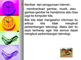  Manfaat dari penggunaan internet ;Manfaat dari penggunaan internet ;
- mendownload gambar, musik, atau- mendownload gambar, musik, atau
gambar-gambar ke handphone atau bisagambar-gambar ke handphone atau bisa
juga ke komputer kita.juga ke komputer kita.
-- Bila kita tidak mengetahui informasi ituBila kita tidak mengetahui informasi itu
artinya kita tidak mengikutiartinya kita tidak mengikuti
perkembangan teknologi. Maka dari ituperkembangan teknologi. Maka dari itu
saya berharap agar kita semua dapatsaya berharap agar kita semua dapat
mengikuti perkembangan teknologi.mengikuti perkembangan teknologi.
 