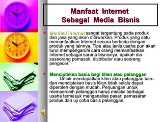  Manfaat internetManfaat internet sangat tergantung pada produksangat tergantung pada produk
dan jasa yang akan ditawarkan. Produk yang satudan jasa yang akan ditawarkan. Produk yang satu
memanfaatkan Internet secara berbeda denganmemanfaatkan Internet secara berbeda dengan
produk yang lainnya. Tipe atau jenis usaha pun akanproduk yang lainnya. Tipe atau jenis usaha pun akan
turut mempengaruhi cara orang memanfaatkanturut mempengaruhi cara orang memanfaatkan
Internet sebagai sarana bisnisnya, apakah diaInternet sebagai sarana bisnisnya, apakah dia
seseorang pemasok, distributor atau seorangseseorang pemasok, distributor atau seorang
pengecer.pengecer.
 Menciptakan basis bagi klien atau pelangganMenciptakan basis bagi klien atau pelanggan
Untuk mendapatkan klien atau pelanggan baruUntuk mendapatkan klien atau pelanggan baru
dan menciptakan basis klien tidak selalu dapatdan menciptakan basis klien tidak selalu dapat
diperoleh dengan mudah. Perjuangan untukdiperoleh dengan mudah. Perjuangan untuk
memperoleh pelanggan harus melalui berbagaimemperoleh pelanggan harus melalui berbagai
usaha termasuk menganalisa pasar, pemasaranusaha termasuk menganalisa pasar, pemasaran
produk dan uji coba basis pelanggan.produk dan uji coba basis pelanggan.
Manfaat InternetManfaat Internet
Sebagai Media BisnisSebagai Media Bisnis
 