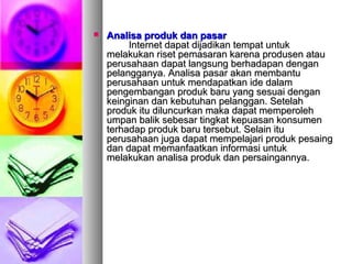  Analisa produk dan pasarAnalisa produk dan pasar
Internet dapat dijadikan tempat untukInternet dapat dijadikan tempat untuk
melakukan riset pemasaran karena produsen ataumelakukan riset pemasaran karena produsen atau
perusahaan dapat langsung berhadapan denganperusahaan dapat langsung berhadapan dengan
pelangganya. Analisa pasar akan membantupelangganya. Analisa pasar akan membantu
perusahaan untuk mendapatkan ide dalamperusahaan untuk mendapatkan ide dalam
pengembangan produk baru yang sesuai denganpengembangan produk baru yang sesuai dengan
keinginan dan kebutuhan pelanggan. Setelahkeinginan dan kebutuhan pelanggan. Setelah
produk itu diluncurkan maka dapat memperolehproduk itu diluncurkan maka dapat memperoleh
umpan balik sebesar tingkat kepuasan konsumenumpan balik sebesar tingkat kepuasan konsumen
terhadap produk baru tersebut. Selain ituterhadap produk baru tersebut. Selain itu
perusahaan juga dapat mempelajari produk pesaingperusahaan juga dapat mempelajari produk pesaing
dan dapat memanfaatkan informasi untukdan dapat memanfaatkan informasi untuk
melakukan analisa produk dan persaingannya.melakukan analisa produk dan persaingannya.
 