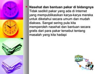  Nasehat dan bantuan pakar di bidangnyaNasehat dan bantuan pakar di bidangnya
Tidak sedikit pakar yang ada di InternetTidak sedikit pakar yang ada di Internet
yang mempublikasikan karya-karya merekayang mempublikasikan karya-karya mereka
untuk diketahui secara umum dan mudahuntuk diketahui secara umum dan mudah
diakses. Sangat sering pula kitadiakses. Sangat sering pula kita
memperoleh nasehat dan bantuan secaramemperoleh nasehat dan bantuan secara
gratis dari para pakar tersebut tentanggratis dari para pakar tersebut tentang
masalah yang kita hadapimasalah yang kita hadapi
 