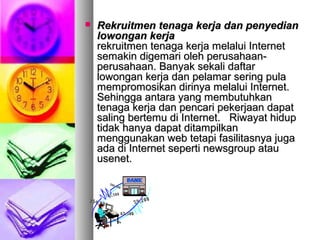  Rekruitmen tenaga kerja dan penyedianRekruitmen tenaga kerja dan penyedian
lowongan kerjalowongan kerja
rekruitmen tenaga kerja melalui Internetrekruitmen tenaga kerja melalui Internet
semakin digemari oleh perusahaan-semakin digemari oleh perusahaan-
perusahaan. Banyak sekali daftarperusahaan. Banyak sekali daftar
lowongan kerja dan pelamar sering pulalowongan kerja dan pelamar sering pula
mempromosikan dirinya melalui Internet.mempromosikan dirinya melalui Internet.
Sehingga antara yang membutuhkanSehingga antara yang membutuhkan
tenaga kerja dan pencari pekerjaan dapattenaga kerja dan pencari pekerjaan dapat
saling bertemu di Internet. Riwayat hidupsaling bertemu di Internet. Riwayat hidup
tidak hanya dapat ditampilkantidak hanya dapat ditampilkan
menggunakan web tetapi fasilitasnya jugamenggunakan web tetapi fasilitasnya juga
ada di Internet seperti newsgroup atauada di Internet seperti newsgroup atau
usenet.usenet.
 