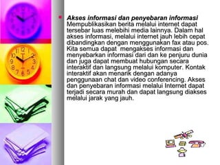  Akses informasi dan penyebaran informasiAkses informasi dan penyebaran informasi
Mempublikasikan berita melalui internet dapatMempublikasikan berita melalui internet dapat
tersebar luas melebihi media lainnya. Dalam haltersebar luas melebihi media lainnya. Dalam hal
akses informasi, melalui internet jauh lebih cepatakses informasi, melalui internet jauh lebih cepat
dibandingkan dengan menggunakan fax atau pos.dibandingkan dengan menggunakan fax atau pos.
Kita semua dapat mengakses informasi danKita semua dapat mengakses informasi dan
menyebarkan informasi dari dan ke penjuru duniamenyebarkan informasi dari dan ke penjuru dunia
dan juga dapat membuat hubungan secaradan juga dapat membuat hubungan secara
interaktif dan langsung melalui komputer. Kontakinteraktif dan langsung melalui komputer. Kontak
interaktif akan menarik dengan adanyainteraktif akan menarik dengan adanya
penggunaan chat dan video conferencing. Aksespenggunaan chat dan video conferencing. Akses
dan penyebaran informasi melalui Internet dapatdan penyebaran informasi melalui Internet dapat
terjadi secara murah dan dapat langsung diaksesterjadi secara murah dan dapat langsung diakses
melalui jarak yang jauh.melalui jarak yang jauh.
 