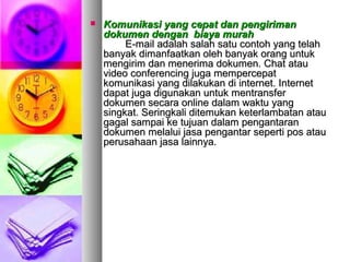  Komunikasi yang cepat dan pengirimanKomunikasi yang cepat dan pengiriman
dokumen dengan biaya murahdokumen dengan biaya murah
E-mail adalah salah satu contoh yang telahE-mail adalah salah satu contoh yang telah
banyak dimanfaatkan oleh banyak orang untukbanyak dimanfaatkan oleh banyak orang untuk
mengirim dan menerima dokumen. Chat ataumengirim dan menerima dokumen. Chat atau
video conferencing juga mempercepatvideo conferencing juga mempercepat
komunikasi yang dilakukan di internet. Internetkomunikasi yang dilakukan di internet. Internet
dapat juga digunakan untuk mentransferdapat juga digunakan untuk mentransfer
dokumen secara online dalam waktu yangdokumen secara online dalam waktu yang
singkat. Seringkali ditemukan keterlambatan atausingkat. Seringkali ditemukan keterlambatan atau
gagal sampai ke tujuan dalam pengantarangagal sampai ke tujuan dalam pengantaran
dokumen melalui jasa pengantar seperti pos ataudokumen melalui jasa pengantar seperti pos atau
perusahaan jasa lainnya.perusahaan jasa lainnya.
 