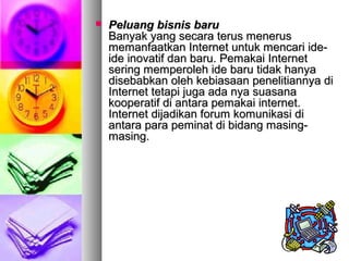  Peluang bisnis baruPeluang bisnis baru
Banyak yang secara terus menerusBanyak yang secara terus menerus
memanfaatkan Internet untuk mencari ide-memanfaatkan Internet untuk mencari ide-
ide inovatif dan baru. Pemakai Internetide inovatif dan baru. Pemakai Internet
sering memperoleh ide baru tidak hanyasering memperoleh ide baru tidak hanya
disebabkan oleh kebiasaan penelitiannya didisebabkan oleh kebiasaan penelitiannya di
Internet tetapi juga ada nya suasanaInternet tetapi juga ada nya suasana
kooperatif di antara pemakai internet.kooperatif di antara pemakai internet.
Internet dijadikan forum komunikasi diInternet dijadikan forum komunikasi di
antara para peminat di bidang masing-antara para peminat di bidang masing-
masing.masing.
 