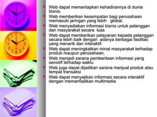  Web dapat memantapkan kehadirannya di duniaWeb dapat memantapkan kehadirannya di dunia
bisnis.bisnis.
 Web memberikan kesempatan bagi perusahaanWeb memberikan kesempatan bagi perusahaan
memasuki jaringan yang lebih global.memasuki jaringan yang lebih global.
 Web menyediakan informasi bisnis untuk pelangganWeb menyediakan informasi bisnis untuk pelanggan
dan masyarakat secara luasdan masyarakat secara luas
 Web dapat memberikan pelayanan kepada pelangganWeb dapat memberikan pelayanan kepada pelanggan
secara lebih baik dengan adanya berbagai fasilitassecara lebih baik dengan adanya berbagai fasilitas
yang menarik dan interaktif.yang menarik dan interaktif.
 Web dapat meningkatkan minat masyarakat terhadapWeb dapat meningkatkan minat masyarakat terhadap
produk maupun perusahaan.produk maupun perusahaan.
 Web menjadi sarana pemberitaan informasi yangWeb menjadi sarana pemberitaan informasi yang
sensitif terhadap waktusensitif terhadap waktu
 Web juga dapat dijadikan sarana menjual produk atauWeb juga dapat dijadikan sarana menjual produk atau
tempat transaksitempat transaksi
 Web dapat menyajikan informasi secara interaktifWeb dapat menyajikan informasi secara interaktif
dengan memanfaatkan multimediadengan memanfaatkan multimedia
 