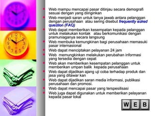  Web mampu mencapai pasar ditinjau secara demografiWeb mampu mencapai pasar ditinjau secara demografi
sesuai dengan yang diinginkansesuai dengan yang diinginkan
 Web menjadi saran untuk tanya jawab antara pelangganWeb menjadi saran untuk tanya jawab antara pelanggan
dengan perusahaan atau sering disebutdengan perusahaan atau sering disebut frequently askedfrequently asked
question (FAQ)question (FAQ)
 Web dapat memberikan kesempatan kepada pelangganWeb dapat memberikan kesempatan kepada pelanggan
untuk melakukan kontak atau berkomunikasi denganuntuk melakukan kontak atau berkomunikasi dengan
pramuniaganya secara langsungpramuniaganya secara langsung
 Web membuka kemungkinan bagi perusahaan memasukiWeb membuka kemungkinan bagi perusahaan memasuki
pasar internasionalpasar internasional
 Web dapat menciptakan pelayanan 24 jamWeb dapat menciptakan pelayanan 24 jam
 Web memungkinkan melakukan perubahan informasiWeb memungkinkan melakukan perubahan informasi
yang tersedia dengan cepatyang tersedia dengan cepat
 Web akan memberikan kesempatan pelanggan untukWeb akan memberikan kesempatan pelanggan untuk
memberikan umpan balik kepada perusahaanmemberikan umpan balik kepada perusahaan
 Web dapat dijadikan ajang uji coba terhadap produk danWeb dapat dijadikan ajang uji coba terhadap produk dan
jasa yang ditawar kanjasa yang ditawar kan
 Web dapat dijadikan saran media informasi, publikasiWeb dapat dijadikan saran media informasi, publikasi
perusahaan dan promosi.perusahaan dan promosi.
 Web dapat mencapai pasar yang terspesilisasiWeb dapat mencapai pasar yang terspesilisasi
 Web juga dapat digunakan untuk memberikan pelayananWeb juga dapat digunakan untuk memberikan pelayanan
kepada pasar lokalkepada pasar lokal
 