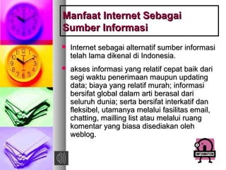 Manfaat Internet SebagaiManfaat Internet Sebagai
Sumber InformasiSumber Informasi
 Internet sebagai alternatif sumber informasiInternet sebagai alternatif sumber informasi
telah lama dikenal di Indonesia.telah lama dikenal di Indonesia.
 akses informasi yang relatif cepat baik dariakses informasi yang relatif cepat baik dari
segi waktu penerimaan maupun updatingsegi waktu penerimaan maupun updating
data; biaya yang relatif murah; informasidata; biaya yang relatif murah; informasi
bersifat global dalam arti berasal daribersifat global dalam arti berasal dari
seluruh dunia; serta bersifat interkatif danseluruh dunia; serta bersifat interkatif dan
fleksibel, utamanya melalui fasilitas email,fleksibel, utamanya melalui fasilitas email,
chatting, mailling list atau melalui ruangchatting, mailling list atau melalui ruang
komentar yang biasa disediakan olehkomentar yang biasa disediakan oleh
weblog.weblog.
 