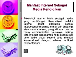 Manfaat Internet SebagaiManfaat Internet Sebagai
Media PendidikanMedia Pendidikan
 Teknologi internet hadir sebagai mediaTeknologi internet hadir sebagai media
yang multifungsi. Komunikasi melaluiyang multifungsi. Komunikasi melalui
internet dapat dilakukan secarainternet dapat dilakukan secara
interpesonal (misalnya e-mail dan chatting)interpesonal (misalnya e-mail dan chatting)
atau secara masal, yang dikenal one toatau secara masal, yang dikenal one to
many communication (misalnya mailingmany communication (misalnya mailing
list). Internet juga mampu hadir secara reallist). Internet juga mampu hadir secara real
time audio visual seperti pada metodatime audio visual seperti pada metoda
konvensional dengan adanya aplikasikonvensional dengan adanya aplikasi
teleconference.teleconference.
 