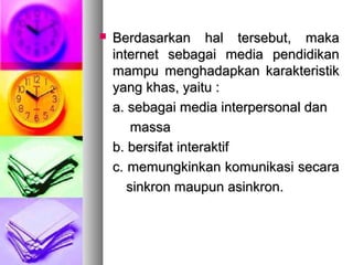  Berdasarkan hal tersebut, makaBerdasarkan hal tersebut, maka
internet sebagai media pendidikaninternet sebagai media pendidikan
mampu menghadapkan karakteristikmampu menghadapkan karakteristik
yang khas, yaitu :yang khas, yaitu :
a. sebagai media interpersonal dana. sebagai media interpersonal dan
massamassa
b. bersifat interaktifb. bersifat interaktif
c. memungkinkan komunikasi secarac. memungkinkan komunikasi secara
sinkron maupun asinkron.sinkron maupun asinkron.
 