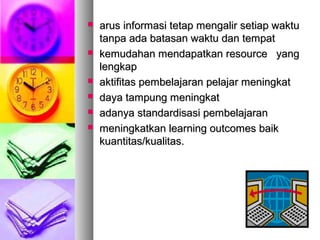  arus informasi tetap mengalir setiap waktuarus informasi tetap mengalir setiap waktu
tanpa ada batasan waktu dan tempattanpa ada batasan waktu dan tempat
 kemudahan mendapatkan resource yangkemudahan mendapatkan resource yang
lengkaplengkap
 aktifitas pembelajaran pelajar meningkataktifitas pembelajaran pelajar meningkat
 daya tampung meningkatdaya tampung meningkat
 adanya standardisasi pembelajaranadanya standardisasi pembelajaran
 meningkatkan learning outcomes baikmeningkatkan learning outcomes baik
kuantitas/kualitas.kuantitas/kualitas.
 