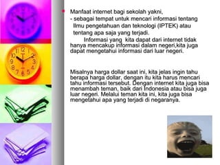  Manfaat internet bagi sekolah yakni,Manfaat internet bagi sekolah yakni,
- sebagai tempat untuk mencari informasi tentang- sebagai tempat untuk mencari informasi tentang
Ilmu pengetahuan dan teknologi (IPTEK) atauIlmu pengetahuan dan teknologi (IPTEK) atau
tentang apa saja yang terjadi.tentang apa saja yang terjadi.
Informasi yang kita dapat dari internet tidakInformasi yang kita dapat dari internet tidak
hanya mencakup informasi dalam negeri,kita jugahanya mencakup informasi dalam negeri,kita juga
dapat mengetahui informasi dari luar negeri.dapat mengetahui informasi dari luar negeri.
Misalnya harga dollar saat ini, kita jelas ingin tahuMisalnya harga dollar saat ini, kita jelas ingin tahu
berapa harga dollar, dengan itu kita harus mencariberapa harga dollar, dengan itu kita harus mencari
tahu informasi tersebut. Dengan internet kita juga bisatahu informasi tersebut. Dengan internet kita juga bisa
menambah teman, baik dari Indonesia atau bisa jugamenambah teman, baik dari Indonesia atau bisa juga
luar negeri. Melalui teman kita ini, kita juga bisaluar negeri. Melalui teman kita ini, kita juga bisa
mengetahui apa yang terjadi di negaranya.mengetahui apa yang terjadi di negaranya.
 