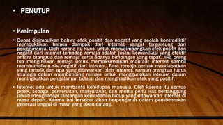• PENUTUP
• Kesimpulan
• Dapat disimpulkan bahwa efek positif dan negatif yang seolah kontradiktif
membuktikan bahwa dampak dari internet sangat tergantung dari
penggunanya. Oleh karena itu kunci untuk menyeimbangkan efek positif dan
negatif dari internet terhadap remaja adalah justru komunikasi yang efektif
antara orangtua dan remaja serta adanya bimbingan yang tepat. Jika orang
tua mengizinkan remaja untuk memaksimalkan manfaat internet sambil
meminimalkan sisi negatif dari internet. Para remaja berhak mendapatkan
yang terbaik dari apa yang ditawarkan oleh internet, namun orangtua harus
strategis dalam membimbing remaja untuk menggunakan internet dalam
meningkatkan pengalaman belajar dan menghasilkan efek yang positif.
• Internet ada untuk membantu kehidupan manusia. Oleh karena itu semua
pihak, sebagai pemerintah, masyarakat, dan media perlu ikut bertanggung
jawab menghadapi tantangan kemudahan hidup yang ditawarkan internet di
masa depan. Karena hal tersebut akan berpengaruh dalam pembentukan
generasi unggul di masa yang akan datang.
 