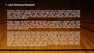 1. Latar Belakang Masalaah
• Facebook, twitter dan situs jejaring sosial yang lainnya saat ini merupakan aplikasi teknologi
yang sedang digemari kalangan remaja termasuk juga anak-anak. Dengan situs jejaring ini kita
dapat memperluas pertemanan baik secara kekerabatan maupun dengan masyarakat
luas, bukan hanya dalam ruang lingkup lingkungan tempat tinggal saja tetapi dari berbagai
macam kalangan, lingkungan maupun status sosial. Hal tersebut menjadi suatu keharusan bagi
remaja untuk memilikinya.
• Dengan adanya hal tersebut situs jejaring sosial ini mengakibatkan dampak yang positif
maupun negatif. Dampak positif dari jejaring sosial diantaranya sebagai sarana untuk
mempromosikan iklan yang belakangan ini disebut dengan jual beli online, ada juga yang
membuat grup atau komunitas untuk bertukar informasi dan juga memperluas pertemanan.
Selain itu jejaring sosial juga dapat mempertemukan tali persaudaraan yang sudah lama tidak
bertemu atau sempat putus.
• Dampak negatif jejaring sosial bagi remaja dan anak-anak adalah dengan situs jejaring sosial
yang mereka akan merasa kecanduan dan tidak mengenal waktu karena mereka harus update
terhadap situs jejaring sosial yang mereka miliki. Belakangan ini marak kasus penculikan
terhadap gadis remaja setelah berkenalan lewat jejaring sosial, ada pula yang melarikan diri
atau kabur dari rumah setelah berkomunikasi dengan teman jejaring sosialnya. Dampak negatif
situs jejaring sosial juga nampak dalam perubahan sikap yang ditunjukan setelah remaja
tersebut kecanduan jejaring sosial diantaranya mereka menjadi malas karena terlalu asyik
dengan jejaring sosial mereka, mereka juga lupa akan kewajiban mereka sebagai pelajar.
Selain itu mereka juga akan bersikap egois, tidak peduli dengan lingkungan sekitar karena
waktu yang mereka miliki dihabiskan untuk internet.
 
