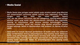 • Media Sosial
• Media Sosial atau jaringan sosial adalah suatu struktur sosial yang dibentuk
dari simpul-simpul (umumnya adalah individu atau organisasi) yang diikat
dengan satu atau lebih tipe relasi spesifik seperti
nilai, visi, ide, teman, keturunan, dan lain sebagainya. Jejaring sosial sebagai
struktur sosial yang terdiri dari elemen-elemen individual atau organisasi.
Jejaring ini menunjukan jalan dimana mereka berhubungan karena
kesamaan sosialitas, mulai dari mereka yang dikenal sehari-hari sampai
dengan keluarga. Istilah ini diperkenalkan oleh profesor J.A. Barnes di tahun
1954.
• Akhir-akhir ini banyak dijumpai pemberitaan di media cetak dan elektronik
yang memberitakan tentang penyalahgunaan situs jejaring sosial. Beberapa
berita yang paling hangat adalah kasus seorang anak remaja laki-laki yang
membawa kabur seorang anak remaja perempuan yang dikenal lewat situs
jejaring sosial (facebook). Selain itu penyalahgunaan situs jejaring sosial
(facebook) juga
 