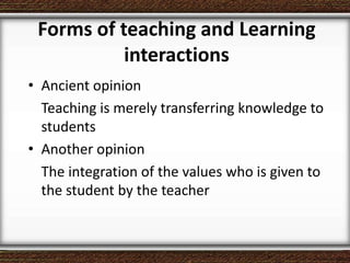 Forms of teaching and Learning
interactions
• Ancient opinion
Teaching is merely transferring knowledge to
students
• Another opinion
The integration of the values ​​who is given to
the student by the teacher
 