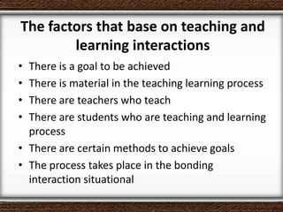 The factors that base on teaching and
learning interactions
• There is a goal to be achieved
• There is material in the teaching learning process
• There are teachers who teach
• There are students who are teaching and learning
process
• There are certain methods to achieve goals
• The process takes place in the bonding
interaction situational
 