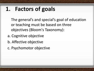 1. Factors of goals
The general’s and special’s goal of education
or teaching must be based on three
objectives (Bloom's Taxonomy):
a. Cognitive objective
b. Affective objective
c. Psychomotor objective
 
