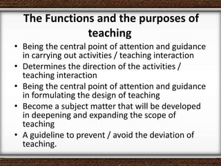 The Functions and the purposes of
teaching
• Being the central point of attention and guidance
in carrying out activities / teaching interaction
• Determines the direction of the activities /
teaching interaction
• Being the central point of attention and guidance
in formulating the design of teaching
• Become a subject matter that will be developed
in deepening and expanding the scope of
teaching
• A guideline to prevent / avoid the deviation of
teaching.
 