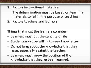 2. Factors instructional materials
The determination must be based on teaching
materials to fullfill the purpose of teaching
3. Factors teachers and learners
Things that must the learners consider:
• Learners must put the sanctity of life
• Students must be willing to seek knowledge.
• Do not brag about the knowledge that they
have, especially against the teacher.
• Learners must know the position of the
knowledge that they’ve been learned.
 