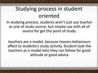 Studying process in student
oriented
In studying process, students aren’t just use teacher
as one of study source, but maybe use with all of
source for get the point of study.
teachers are a model, because teacers behaviours
affect to students’s study activity. Student look the
teachers as a model who they can follow for good
attitude or good advice
 