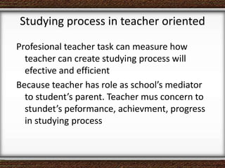Studying process in teacher oriented
Profesional teacher task can measure how
teacher can create studying process will
efective and efficient
Because teacher has role as school’s mediator
to student’s parent. Teacher mus concern to
stundet’s peformance, achievment, progress
in studying process
 