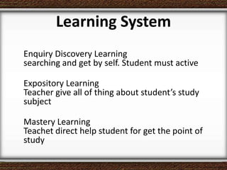 Learning System
Enquiry Discovery Learning
searching and get by self. Student must active
Expository Learning
Teacher give all of thing about student’s study
subject
Mastery Learning
Teachet direct help student for get the point of
study
 