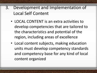• LOCAL CONTENT is an extra activities to
develop competencies that are tailored to
the characteristics and potential of the
region, including areas of excellence
• Local content subjects, making education
units must develop competency standards
and competency base for any kind of local
content organized
3. Development and Implementation of
Local Self Content
 