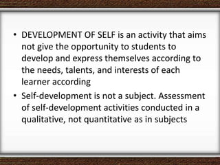 • DEVELOPMENT OF SELF is an activity that aims
not give the opportunity to students to
develop and express themselves according to
the needs, talents, and interests of each
learner according
• Self-development is not a subject. Assessment
of self-development activities conducted in a
qualitative, not quantitative as in subjects
 