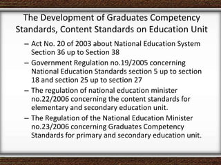 The Development of Graduates Competency
Standards, Content Standards on Education Unit
– Act No. 20 of 2003 about National Education System
Section 36 up to Section 38
– Government Regulation no.19/2005 concerning
National Education Standards section 5 up to section
18 and section 25 up to section 27
– The regulation of national education minister
no.22/2006 concerning the content standards for
elementary and secondary education unit.
– The Regulation of the National Education Minister
no.23/2006 concerning Graduates Competency
Standards for primary and secondary education unit.
 
