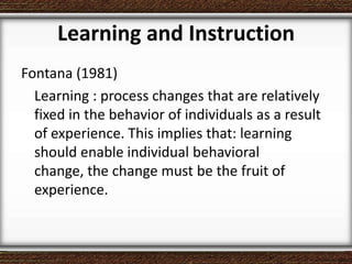 Learning and Instruction
Fontana (1981)
Learning : process changes that are relatively
fixed in the behavior of individuals as a result
of experience. This implies that: learning
should enable individual behavioral
change, the change must be the fruit of
experience.
 