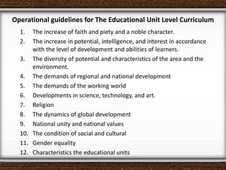 Operational guidelines for The Educational Unit Level Curriculum
1. The increase of faith and piety and a noble character.
2. The increase in potential, intelligence, and interest in accordance
with the level of development and abilities of learners.
3. The diversity of potential and characteristics of the area and the
environment.
4. The demands of regional and national development
5. The demands of the working world
6. Developments in science, technology, and art.
7. Religion
8. The dynamics of global development
9. National unity and national values
10. The condition of social and cultural
11. Gender equality
12. Characteristics the educational units
 
