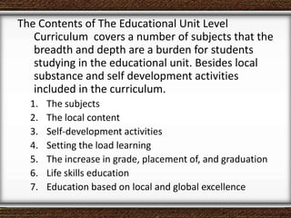 The Contents of The Educational Unit Level
Curriculum covers a number of subjects that the
breadth and depth are a burden for students
studying in the educational unit. Besides local
substance and self development activities
included in the curriculum.
1. The subjects
2. The local content
3. Self-development activities
4. Setting the load learning
5. The increase in grade, placement of, and graduation
6. Life skills education
7. Education based on local and global excellence
 