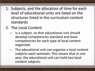 1. Subjects, and the allocation of time for each
level of educational units are listed on the
structures listed in the curriculum content
standards
2. The Local Content
– is a subject, so that educational unit should
develop competencies standard and basic
competencies for each type of local content
organized.
– The educational unit can organize a local content
subjects each semester. This means that in one
year, the educational unit can hold two local
content subjects.
 