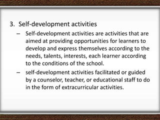 3. Self-development activities
– Self-development activities are activities that are
aimed at providing opportunities for learners to
develop and express themselves according to the
needs, talents, interests, each learner according
to the conditions of the school.
– self-development activities facilitated or guided
by a counselor, teacher, or educational staff to do
in the form of extracurricular activities.
 