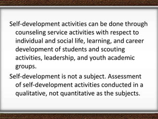 Self-development activities can be done through
counseling service activities with respect to
individual and social life, learning, and career
development of students and scouting
activities, leadership, and youth academic
groups.
Self-development is not a subject. Assessment
of self-development activities conducted in a
qualitative, not quantitative as the subjects.
 