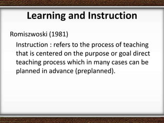 Learning and Instruction
Romiszwoski (1981)
Instruction : refers to the process of teaching
that is centered on the purpose or goal direct
teaching process which in many cases can be
planned in advance (preplanned).
 