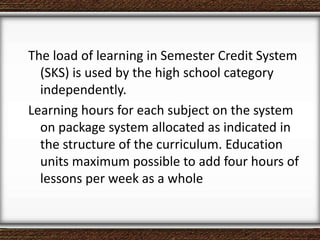 The load of learning in Semester Credit System
(SKS) is used by the high school category
independently.
Learning hours for each subject on the system
on package system allocated as indicated in
the structure of the curriculum. Education
units maximum possible to add four hours of
lessons per week as a whole
 