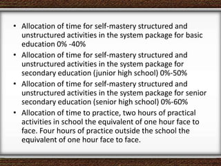 • Allocation of time for self-mastery structured and
unstructured activities in the system package for basic
education 0% -40%
• Allocation of time for self-mastery structured and
unstructured activities in the system package for
secondary education (junior high school) 0%-50%
• Allocation of time for self-mastery structured and
unstructured activities in the system package for senior
secondary education (senior high school) 0%-60%
• Allocation of time to practice, two hours of practical
activities in school the equivalent of one hour face to
face. Four hours of practice outside the school the
equivalent of one hour face to face.
 