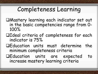 Completeness Learning
Mastery learning each indicator set out
in the basic competencies range from 0-
100%
Ideal criteria of completeness for each
indicator is 75%
Education units must determine the
minimum completeness criteria
Education units are expected to
increase mastery learning criteria
 