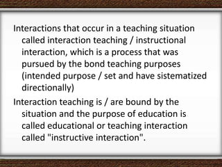 Interactions that occur in a teaching situation
called interaction teaching / instructional
interaction, which is a process that was
pursued by the bond teaching purposes
(intended purpose / set and have sistematized
directionally)
Interaction teaching is / are bound by the
situation and the purpose of education is
called educational or teaching interaction
called "instructive interaction".
 